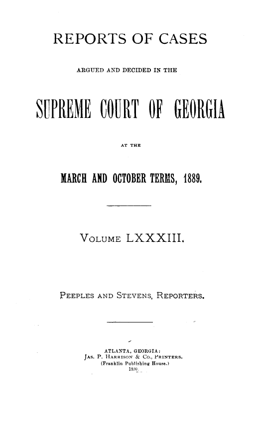 handle is hein.statereports/rcardsupcga0083 and id is 1 raw text is:    REPORTS OF CASES        ARGUED AND DECIDED IN THESUPREME COURT OF GEORGIA                AT THE     MARCH AND OCTOBER TERMS, 1889.    VOLUME LXXXIII.PEEPLES AND STEVENS, REPORTERS.         ATLANTA, GEORGIA:     JAS. P. HARRISON & Co., PRINTERS.        (Franklin Publishing House.)             1W0.