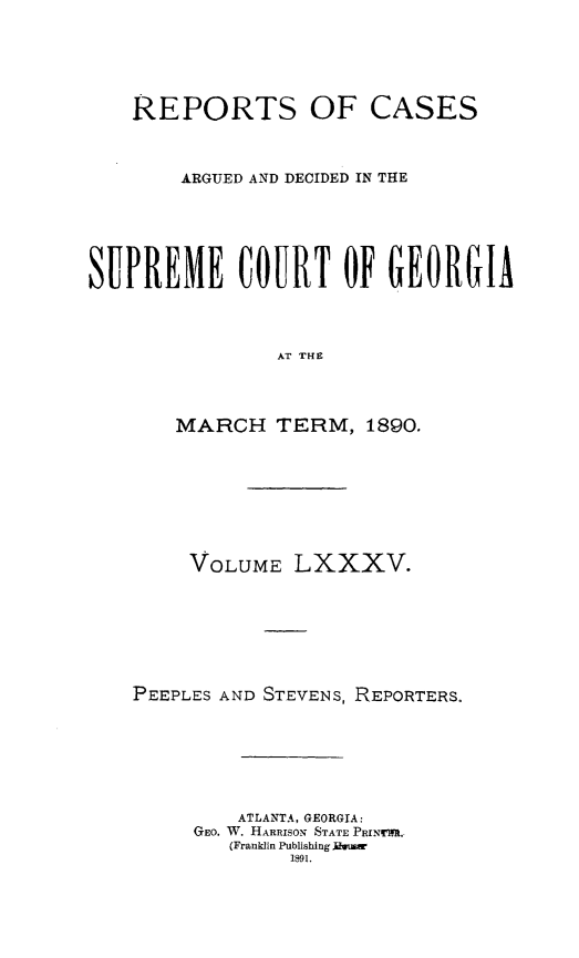 handle is hein.statereports/rcardsupcga0085 and id is 1 raw text is:     REPORTS OF CASES        ARGUED AND DECIDED IN THESUPREME COURT OF GEORGIA                AT THE       MARCH TERM, 1890.     VOLUME LXXXV.PEEPLES AND STEVENS, REPORTERS.         ATLANTA, GEORGIA:     GEO. W. HARRISON STATE PRINUWM.        (Franklin Publishing fluw             1891.