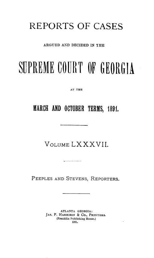 handle is hein.statereports/rcardsupcga0087 and id is 1 raw text is:    REPORTS OF CASES        ARGUED AND DECIDED IN IHESUPREME COURT OF GEORGIA                AT THE     MARCH AND OCTOBER TERMS, 1891,    VOLUME LXXXVII.PEEPLES AND STEVENS, REPORTERS.         ATLANTA GEORGIA:    JAS. P. HARRISO' & CO., PRINTERS.        (Franklin Publishing House.)             1891.