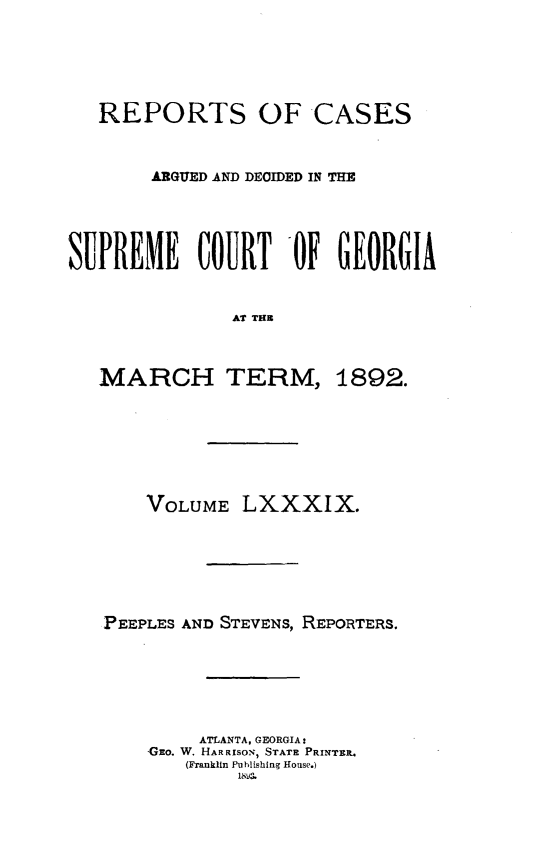 handle is hein.statereports/rcardsupcga0089 and id is 1 raw text is:    REPORTS OF CASES        ARGUED AND DECIDED IN THESUPREME COURT OF GEORGIA               AT THUMARCH TERM,1892.    VOLUME LXXXIX.PEEPLES AND STEVENS, REPORTERS.         ATLANTA, GEORGIA:    GEo. W. HARRISON, STATE PRINTER.       (Franklin Publishing House.)            18V3,.