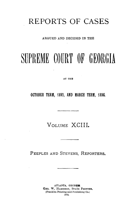handle is hein.statereports/rcardsupcga0093 and id is 1 raw text is:    REPORTS OF CASES         ARGUED AND DECIDED IN THESUPREME COURT OF GEORGIA                  AT THE    OCTOBER TERM, 1893, AND MARCH TERM, 1891.       VOLUME XCIII.PEEPLES AND STEVENS, REPORTERS.          ATLANTA, GEOR4iM     GEO. W. HARRISON, STATE PRINTER.     (Franklin Printing and Publishing Co.)              18p5.