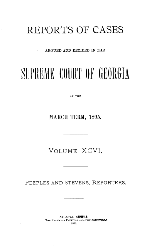 handle is hein.statereports/rcardsupcga0096 and id is 1 raw text is:   REPORTS OF CASES       ARGUED AND DECIDED IN THESUPREME COURT OF EO1RGIA               AT TILE         MARCI TERM, 1895.       VOLUME XCVI.PEEPLES AND STEVENS, REPORTERS.           ATLANTA, ('MlMU-      THE FRANKLIN PRINTING AND PuTBLsfI W  W              1896.