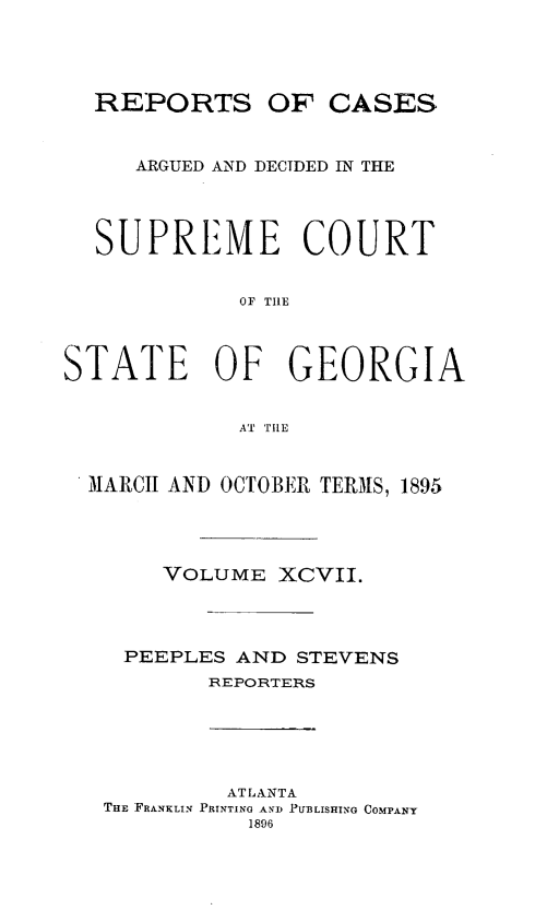 handle is hein.statereports/rcardsupcga0097 and id is 1 raw text is:   REPORTS OF CASES     ARGUED AND DECIDED IN THE  SUPREME COURT             OF TIlESTATE OF GEORGIA             AT THIE M MARCH AND OCTOBER TERMS, 1895       VOLUME XCVII.    PEEPLES AND STEVENS          REPORTERS         ATLANTATHE FRANKLIN PRINTING AND IUBLISHING COMPANY           1896