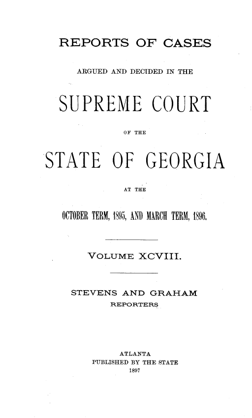 handle is hein.statereports/rcardsupcga0098 and id is 1 raw text is:   REPORTS OF CASES     ARGUED AND DECIDED IN THE   SUPREME COURT             OF THESTATE OF GEORGIA             AT THE   OCTOBER TERM, 1895, AND MARCH TERM, 1896,       VOLUME XCVIII.    STEVENS AND GRAHAM          REPORTERS            ATLANTA        PUBLISHED BY THE STATE             1897