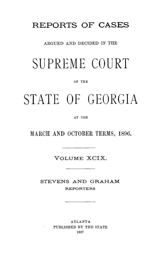 handle is hein.statereports/rcardsupcga0099 and id is 1 raw text is:   REPORTS OF CASES     ARGUED AND DECIDED IN THE  SUPREME COURT            OF THESTATE OF GEORGIA            AT THE MARCH AND OCTOBER TERMS, 1896.       VOLUME XCIX.    STEVENS AND GRAHAM         REPORTERS           ATLANTA       PUBLISHED BY THE STATE            1897