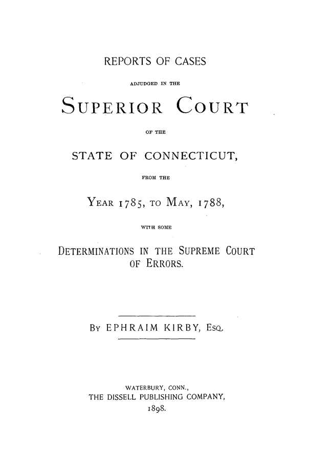 handle is hein.statereports/rcascsconne0001 and id is 1 raw text is: REPORTS OF CASESADJUDGED IN THESUPERIOR COURTOF THESTATEOF CONNECTICUT,FROM THEYEAR 1785, TO MAY, 1788,rTH SOMEDETERMINATIONS IN THE SUPREME COURTOF ERRORS.By EPHRAIM KIRBY, Eso.WATERBURY, CONN.,THE DISSELL PUBLISHING COMPANY,1898.
