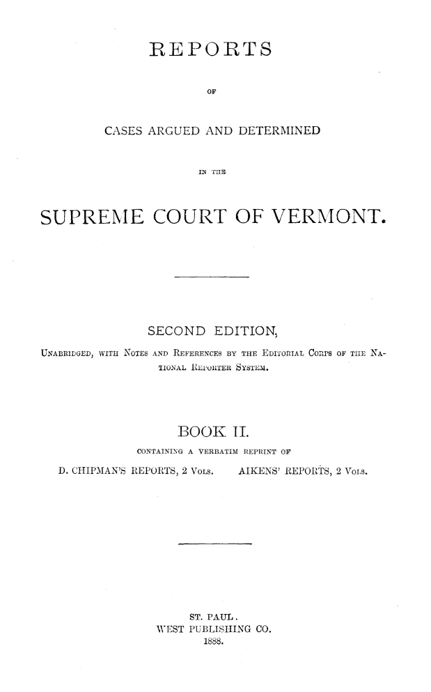 handle is hein.statereports/rcvtseced0002 and id is 1 raw text is:       REPORTS              OFCASES ARGUED AND DETERMINED             IN TIIIBSUPREME COURT OF VERMONT.               SECOND EDITION,UNABRIDGED, WITH NOTES AND REFERENCES BY THE EDITORIAL Corrs OF TIlE NA-                 1IONAL REPORTER SYSTEM.                   BOOK II.              CONTAINING A VERBATIM REPRINT OFD. CHIPMAN'S REPORTS, 2 VOLS.AIKENS' REPORiS, 2 Voi~s.     ST. PAUL.WEST PUBLISHING CO.       1888.