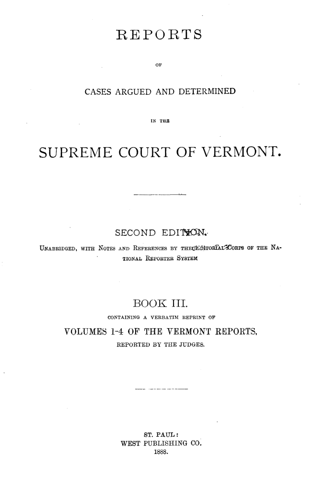 handle is hein.statereports/rcvtseced0003 and id is 1 raw text is:       REPORTS              OFCASES ARGUED AND DETERMINED             IN Tf ESUPREME COURT OF VERMONT.               SECOND   EDIT*N.,UNABRIDGED, WITH NOTES AND REFERENCES BY THECEMTORIXtLORPS OF THE NA-                TIONAL REPORTER SYSTEM~                  BOOK III.             CONTAINING A VERBATIM REPRINT OF     VOLUMES 1-4 OF THE VERMONT REPORTS,               REPORTED BY THE JUDGES.                    ST. PAUL:                WEST PUBLISHING CO.                      1888.