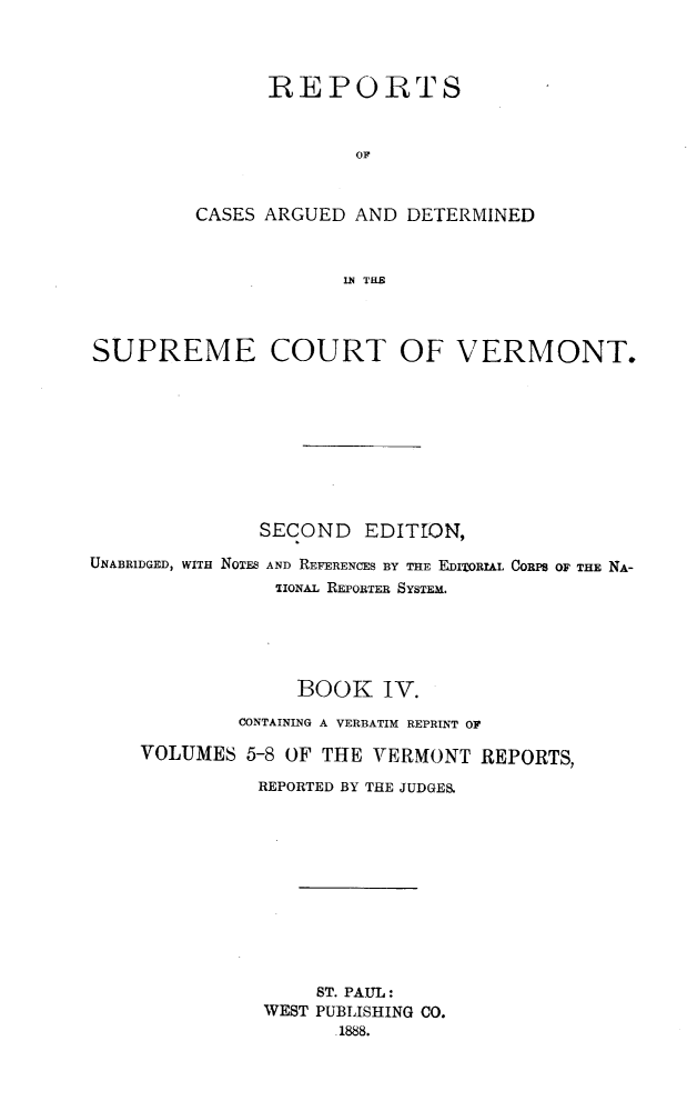 handle is hein.statereports/rcvtseced0004 and id is 1 raw text is:       REPORTS              OFCASES ARGUED AND DETERMINED             iN THBSUPREME COURT OF VERMONT.               SECOND   EDITEON,UNABRIDGED, WITH NoTEs AND REFERENCES BY THE EDIORIAL CORPS OF THE NA-                tioxAL REPORTER SYSTEM.                  BOOK IV.             CONTAINING A VERBATIM REPRINT OF    VOLUMES 5-8 OF THE VERMONT REPORTS,              REPORTED BY THE JUDGES                   ST. PAUL:               WEST PUBLISHING CO.                     .1888.