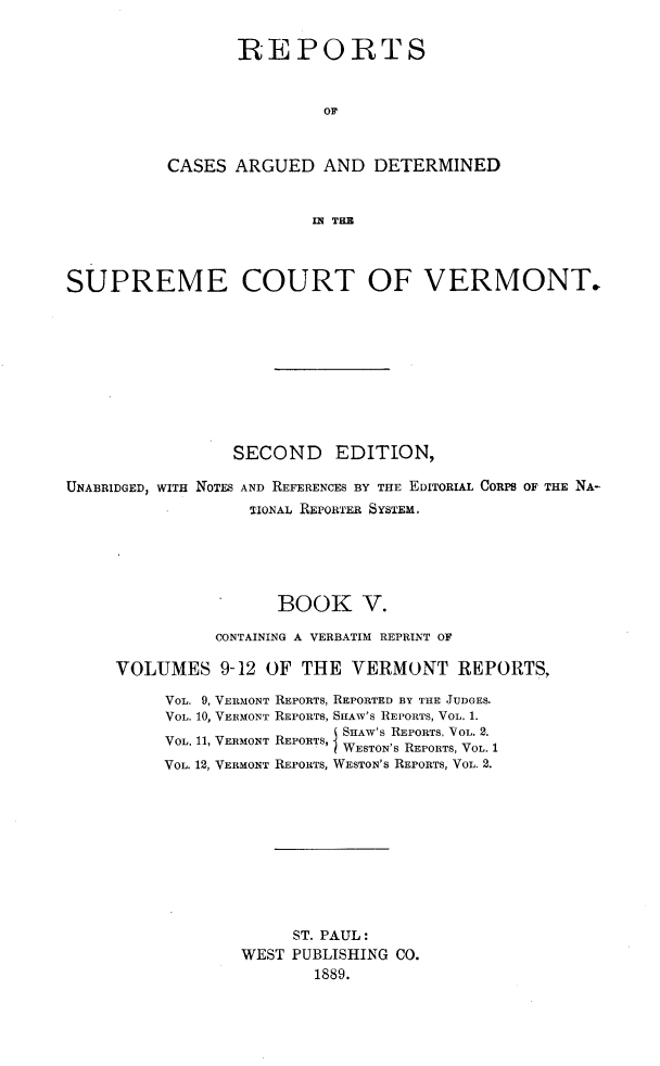 handle is hein.statereports/rcvtseced0005 and id is 1 raw text is:        REPORTS                OFCASES ARGUED AND DETERMINED               IN THESUPREME COURT OF VERMONT.                 SECOND EDITION,UNABRIDGED, WITH NOTFS AND REFERENCES BY THE EDITORIAL CORPS OF THE NA-                  TIONAL REPORTER SYSTEM.                     BOOK V.               CONTAINING A VERBATIM REPRINT OF     VOLUMES 9-12 OF THE VERMONT REPORTS,VOL. 9, VERMONTVOL. 10, VERMONTVOL. 11, VERMONTVOL. 12, VERMONTREPORTS, REPORTED BY THE JUDGES.REPORTS, SHAW'S REPORTS, VOL. 1.      RO SHAW'S REPORTS, VOL. 2.REPORTS, WESTON'S REPORTS, VOL. 1REPORTS, WESTON'S REPORTS, VOL. 2.     ST. PAUL:WEST PUBLISHING CO.       1889.