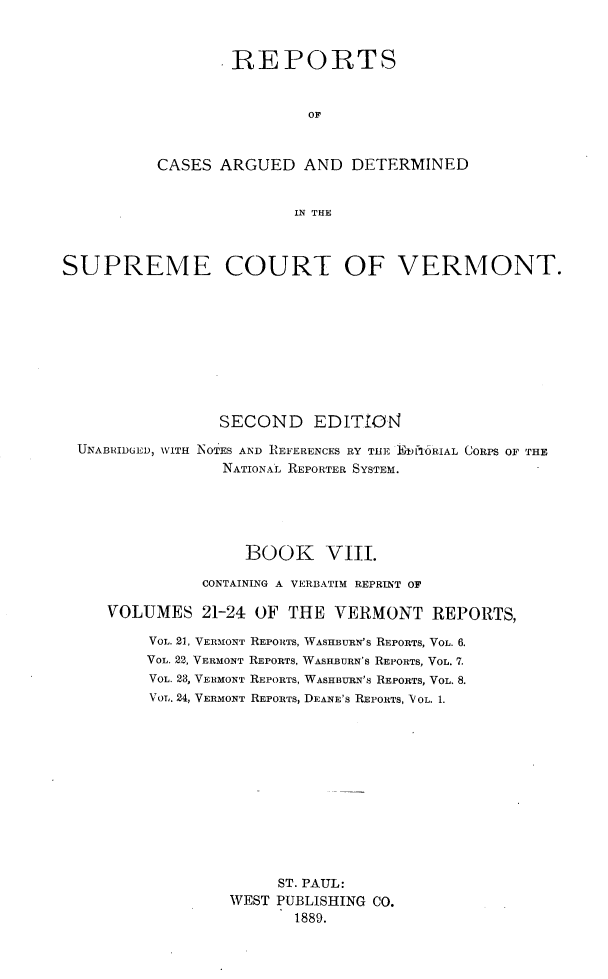 handle is hein.statereports/rcvtseced0008 and id is 1 raw text is:         REPORTS                OFCASES ARGUED AND DETERMINED               IN THESUPREME COURT OF VERMONT.                 SECOND EDITrO4  UNABRIDGED, WITH NOTES AND REFERENCES RY THE E mfI6RIAL CORPS OF THE                 NATIONAL REPORTER SYSTEM.                   BOOK VIII.               CONTAINING A VERBATIM REPRINT OF     VOLUMES 21-24 OF THE VERMONT REPORTS,         VOL. 21, VERMONT REPORTS, WASHBURN'S REPORTS, VOL. 6.         VOL. 22, VERMONT REPORTS, WASHBURN'S REPORTS, VOL. 7.         VOL. 23, VERMONT REPORTS, WASHBURN'S REPORTS, VOL. 8.         VOL. 24, VERMONT REPORTS, DEANE'S REPORTS, VOL. 1.                       ST. PAUL:                  WEST PUBLISHING CO.                         1889.