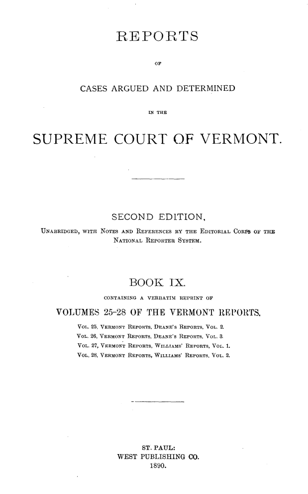 handle is hein.statereports/rcvtseced0009 and id is 1 raw text is:         IRE POIRTS                OFCASES ARGUED AND DETERMINED               IN THESUPREME COURT OF VERMONT.                 SECOND EDITION,  UNABRIDGED, WITH NOTES AND REFERENCES RY THE EDITORIAL CORPS OF THE                 NATIONAL REPORTER SYSTEM.                     BOOK IX.               CONTAINING A VERBATIM REPRINT OF     VOLUMES 25-28 OF THE VERMONT REPORTS,          VOL. 25, VERMONT REPORTS, DEANE'S REPORTS, VOL. 2.          VOL. 26, VERMONT REPORTS, DEANE'S REPORTS, VOL. 3.          VOL. 27, VERMONT REPORTS, WILLIAMS' REPORTS, VOL. 1.          VOL. 28, VERMONT REPORTS, WILLIAMS' REPORTS, VOL. 2.                        ST. PAUL:                  WEST PUBLISHING CO.                         1890.
