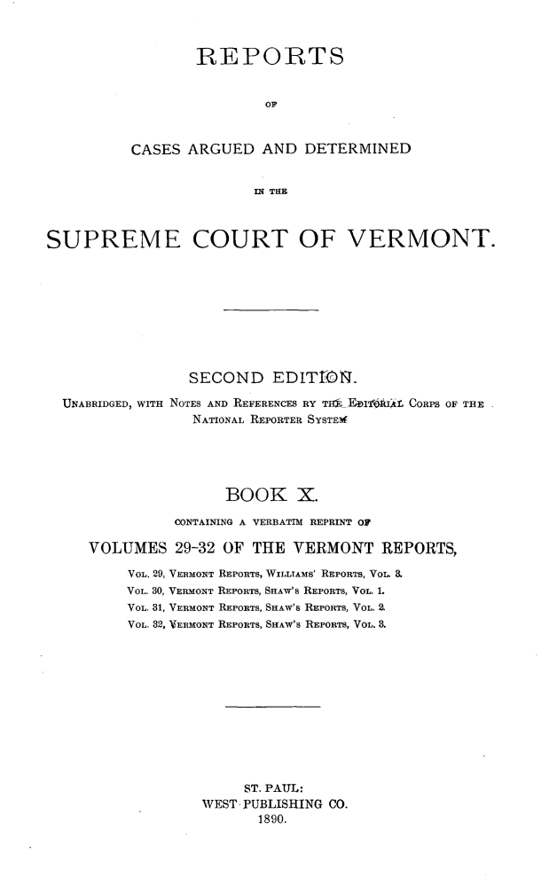 handle is hein.statereports/rcvtseced0010 and id is 1 raw text is:         REPORTS                OFCASES ARGUED AND DETERMINED               IN THESUPREME COURT OF VERMONT.                 SECOND    EDIT1.i1.  UNABRIDGED, WITH NOTES AND REFERENCES RY TiI  FbIilAIli CORPS OF THE                 NATIONAL REPORTER SYSTEIM                     BOOK X.               CONTAINING A VERBATIM REPRINT OF     VOLUMES 29-32 OF THE VERMONT REPORTS,          VOL. 29, VERMONT REPORTS, WILLTAMS' REPORTS, VOL. a          VOL. 30, VERMONT REPORTS, SHAW's REPORTS, VOL. 1.          VOL. 31, VERMONT REPORTS, SHAW'S REPORTS, VOL. .          VOL. 82, VERMONT REPORTS, SHAW'S REPORTS, VOL. 8.                        ST. PAUL:                   WEST PUBLISHING CO.                         1890.