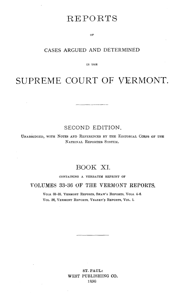 handle is hein.statereports/rcvtseced0011 and id is 1 raw text is:        REPORTS               OFCASES ARGUED AND DETERMINED              IN TlESUPREME COURT OF VERMONT.                SECOND EDITION,  UNABRIDGED, WITH NOTES AND REFERENCES RY THE EDITORIAL CORPS OF THE                NATIONAL REPORTER SYSTEM.                    BOOK XI.              CONTAINING A VERBATIM REPRINT OF     VOLUMES 33-36 OF THE VERMONT REPORTS,         VOLS. 33-35, VERMONT REPORTS, SHAW'S REPORTS, VOLS. 4-6.         VOL. 36, VERMONT REPORTS, VEAZEY'S REPORTS, VOL. 1.                      ST. PAUL:                 WEST PUBLISHING CO.                        1890