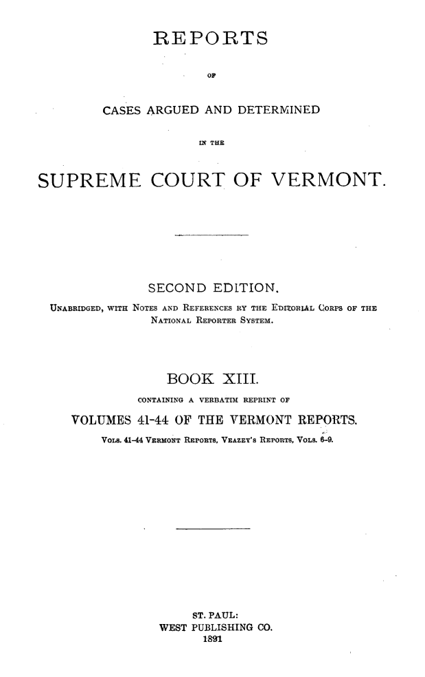 handle is hein.statereports/rcvtseced0013 and id is 1 raw text is:        REPORTS              OFCASES ARGUED AND DETERMINED             IN TIESUPREME COURT OF VERMONT.               SECOND EDITION.  UNABRIDGED, WITH NOTES AND REFERENCES RY THE E-wDziO- L CORPS OF THE                NATIONAL REPORTER SYSTEM.                  BOOK XIII.              CONTAINING A VERBATIM REPRINT OF     VOLUMES 41-44 OF THE VERMONT REPORTS.         VOLs. 41-44 VERMONT REPORTS, VEAZEY'S REPORTS, VOLS. 6-9.                     ST. PAUL:                 WEST PUBLISHING CO.                       1891