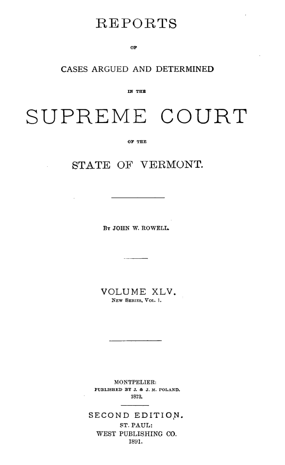 handle is hein.statereports/rcvtseced0014 and id is 1 raw text is:       REPORTS           OFCASES ARGUED AND DETERMINED           IF THSUPREME COURT                OF THESTATEOF VERMONT.  By JOHN W. ROWELL  VOLUME XLV.    NEW SERIES, VOL. 1.    'MONTPELIER: PrJBLISEED BY J. & J. At. POLAND.       1873.SECOND EDITION.     ST. PAUL: WEST PUBLISHING CO.      1891.