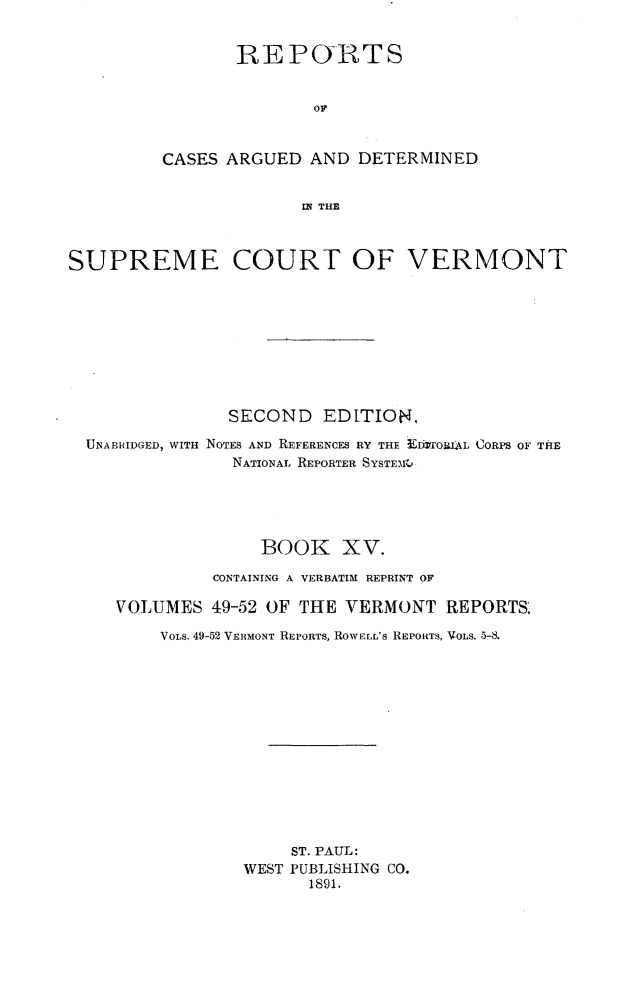 handle is hein.statereports/rcvtseced0015 and id is 1 raw text is:                 REPO-RTS                        OF         CASES ARGUED AND DETERMINED                      MB THESUPREME COURT OF VERMONT              SECOND EDITION.UNABRIDGED, WITH NOTES AND REFERENCES RY THE tITORIL CORPS OF THE              NATIONAL REPORTER SYSTE)IM                 BOOK XV.            CONTAINING A VERBATIM REPRINT OF   VOLUMES 49-52 OF THE VERMONT REPORTS,       VOLS. 49-52 VERMONT REPORTS, ROWELL's REPORTS, VOLS. 5-8.                    ST. PAUL:               WEST PUBLISHING CO.                     1891.