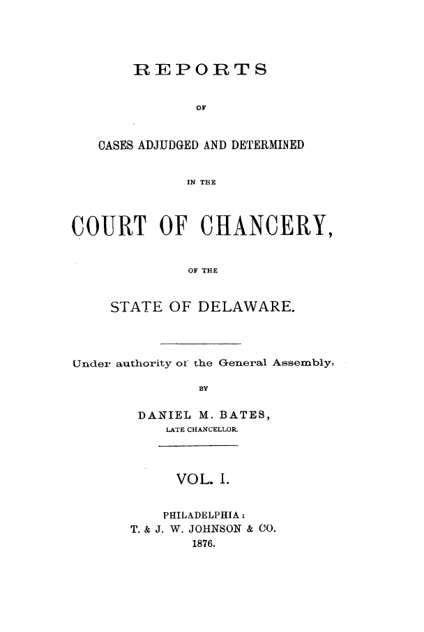 handle is hein.statereports/recaadccdela0001 and id is 1 raw text is: REPORTSOFOASES ADJUDGED AND DETERMINEDIN THECOURT OF CHANCERY,OF THESTATE OF DELAWARE.Under authority of the General Assembly,BYDANIEL M. BATES,LATE CHANCELLOR-VOL. I.PHILADELPHIA:T. & J. W. JOHNSON & CO.1876.