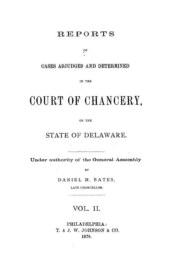 handle is hein.statereports/recaadccdela0002 and id is 1 raw text is: REPORTSOFCASES ADJUDGED AND DETERMINEDIN THECOURT OF CHANCERY,OF THESTATE OF DELAWARE.Under authority of the General Assembly BYDANIEL M. BATES,LATE CHANCELLOR.VOL. II.PHILADELPHIA:T. & J. W. JOHNSON & CO.1878.