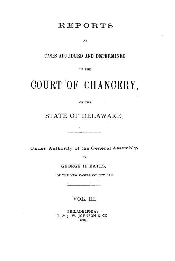 handle is hein.statereports/recaadccdela0003 and id is 1 raw text is: REPORTSOFCASES ADJUDGED AND DETERMINEDIN THECOURT OF CHANCERY,OF THESTATE OF DELAWARE.Under Authority of the General Assembly,BYGEORGE H. BATES,OF THE NEW CASTLE COUNTY BAR.VOL. III.PHILADELPHIA:T. & J. W. JOHNSON & CO.1883.
