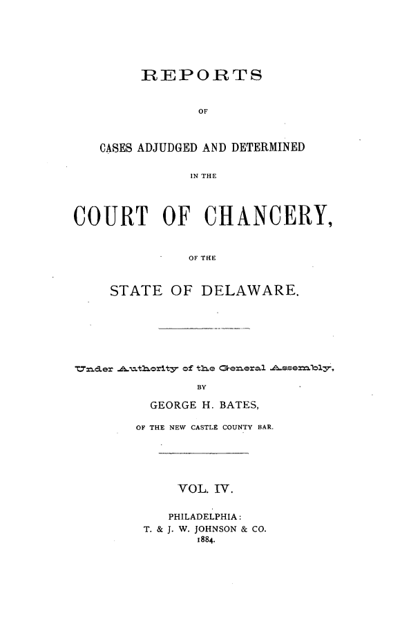 handle is hein.statereports/recaadccdela0004 and id is 1 raw text is: REPORTSOFCASES ADJUDGED AND DETERMINEDIN THECOURT OF CHANCERY,OF THESTATE OF DELAWARE.T.d- cler fAtorlt3 of tle 0exeral --ssex=bl3,BYGEORGE H. BATES,OF THE NEW CASTLE COUNTY BAR.VOL. IV.PHILADELPHIA:T. & J. W. JOHNSON & CO.1884.