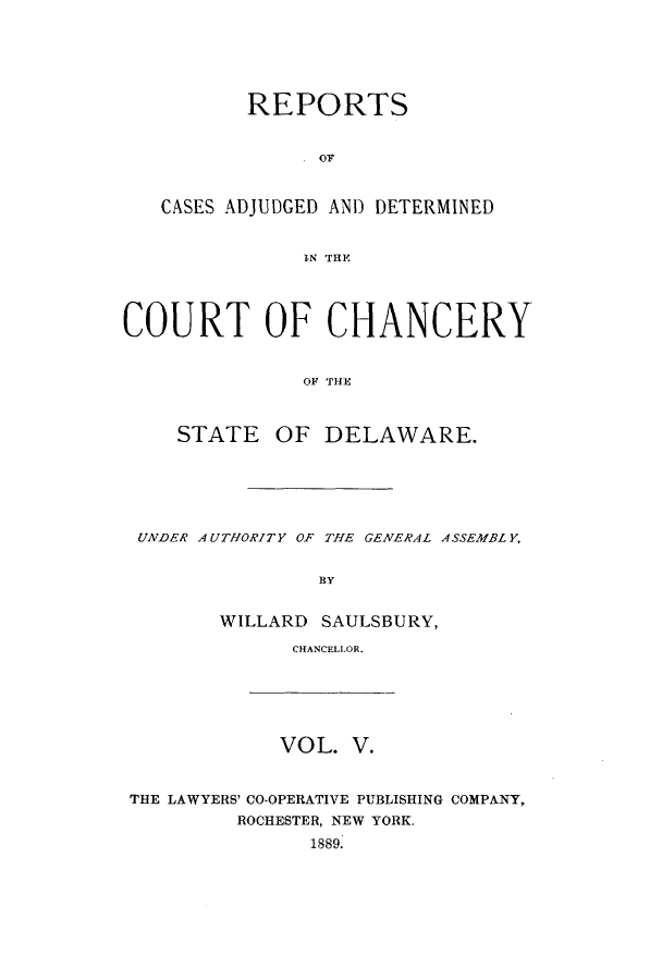 handle is hein.statereports/recaadccdela0005 and id is 1 raw text is: REPORTSCASES ADJUDGED AND DETERMINEDIN TRYCOURT OF CHANCERYOF THESTATE OF DELAWARE.UNDER AUTHORITY OF THE GENERAL ASSEMBLY,BYWILLARD SAULSBURY,CHANCELLOR.VOL. V.THE LAWYERS' CO-OPERATIVE PUBLISHING COMPANY,ROCHESTER, NEW YORK.1889.