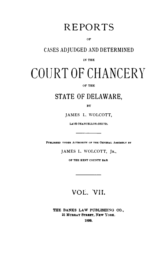 handle is hein.statereports/recaadccdela0007 and id is 1 raw text is:            REPORTS                  OF    CASES ADJUDGED AND DETERMINED                 IN THECOURT OF CHANCERY                 OF THE        STATE  OF DELAWARE,                  BY           JAMES L. WOLCOTT,             LATE CHANCELLOR IDEC'D).     PUBLIBED UNDER ArTwonTy O THE GENERAL ABSEMBLY By          JAMES L. WOLCOTT, JR.,            OF THE KENT COUNTY BAR              VOL.  VIH.       THE BANKS LAW PUBLISHING CO.,          21 MURRAY STREET, Nzw YORK.                  1890.