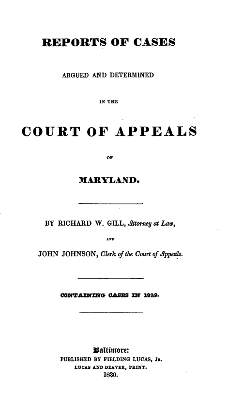 handle is hein.statereports/recargetc0001 and id is 1 raw text is: REPORTS OF CASESARGUED AND DETERMINEDIN THECOURT OF APPEALSOFMARYLAND.BY RICHARD W. GILL, Attorney at Law,ANDJOHN JOHNSON, Clerk of the Court of A8ppeals.CONTAmINe CASs m 189.Waltimore:PUBLISHED BY FIELDING LUCAS, Jn.LUCAS AND DEAVER, PRINT.1830.