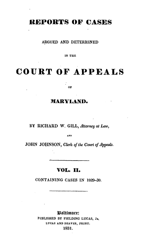 handle is hein.statereports/recargetc0002 and id is 1 raw text is: REPORTS OF CASESARGUED AND DETERMINEDIN THECOURT OF APPEALSOFMARYLAND.BY RICHARD W. GILL, Attorney at Law,JOHN JOHNSON, Clerk of the Court of .ppeals.VOL, II.CONTAINING CASES IN 1829-30.3$altimnore:PUBLISHED BY FIELDING LUCAS, Ja.LUCAS AND DEAVER, PRINT.1831.