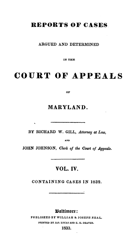 handle is hein.statereports/recargetc0004 and id is 1 raw text is: REPORTS OF CASESARGUED AND DETERMINEDIN THECOURT OF APPEALSorMARYLAND.BY RICHARD W. GILL, Attorney at Law,ANDJOHN JOHNSON, Clerk of the Court of Appeals.VOL. IV.CONTAINING CASES IN 1832.Baltimore:PUBLISHED BY WILLIAM & JOSEPH NEAL,PRINTED BY JAS. LUCAS AND E. K. DEAVER.1833.