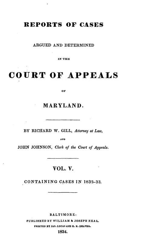 handle is hein.statereports/recargetc0005 and id is 1 raw text is: REPORTS OF CASESARGUED AND DETERMINEDIN THECOURT OF APPEALSorMARYLAND.BY RICHARD W. GILL, Attorney at Law,ANDJOHN JOHNSON, Clerk of the Court of Appeals.VOL. V.CONTAINING CASES IN 1832-33.BALTIMORE:PUBLISHED BY WILLIAM & JOSEPH NEAL.PRINTED BY JAS. LUCAS AND E. K. DEAVER.1834.
