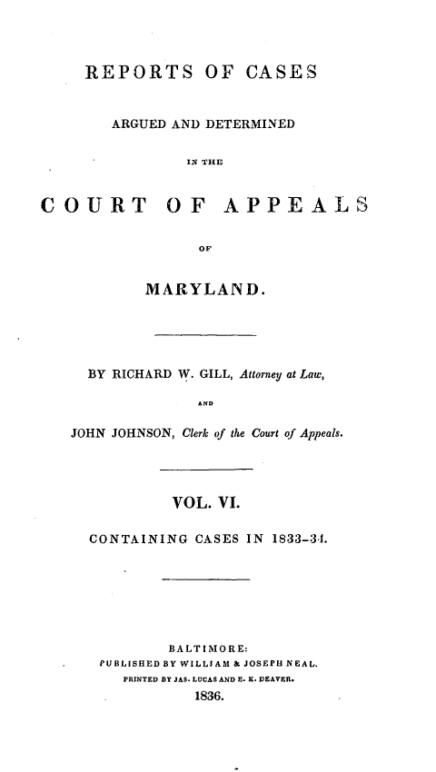 handle is hein.statereports/recargetc0006 and id is 1 raw text is: REPORTS OF CASESARGUED AND DETERMINEDIN THECOURT OF APPEALSOFMARYLAND.BY RICHARD W. GILL, Attorney at Law,ANDJOHN JOHNSON, Clerk of the Court of Appeals.VOL. VI.CONTAINING CASES IN 1833-3-1.BALTIMORE:PUBLISHED BY WILLIAM & JOSEPI NEAL.PRINTED BY JAS. LUCAS AND E. K. DEAVER.1836.