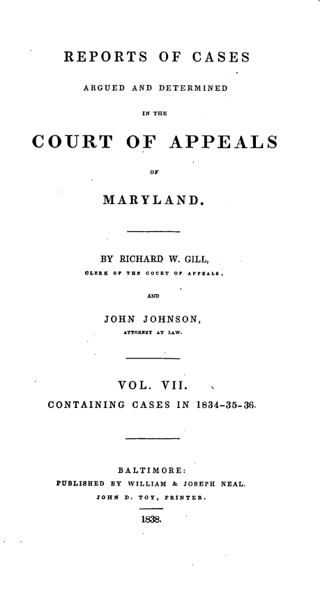 handle is hein.statereports/recargetc0007 and id is 1 raw text is: REPORTS OF CASESARGUED AND DETERMINEDIN THECOURT OF APPEALSMARYLAND.BY RICHARD W. GILL,CLERK OF THE COURT OF APPEALB.ANDJOHN JOHNSON,ATTORNEY AT LAW.VOL. VII.CONTAINING CASES IN 1834-35-36.BALTIMORE:PUBLISHED BY WILLIAM & JOSEPH NEAL.JOHN D. TOY, PRINTER.1838.