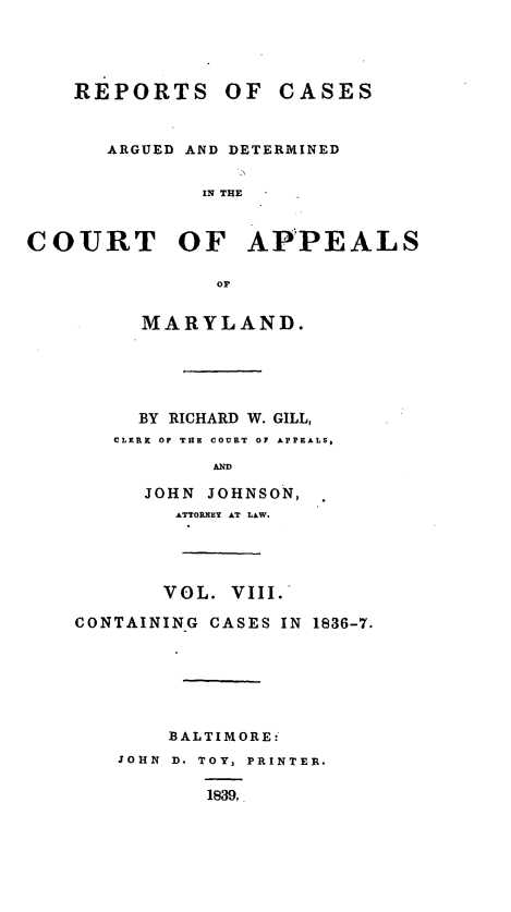 handle is hein.statereports/recargetc0008 and id is 1 raw text is: REPORTS OF CASESARGUED AND DETERMINEDIN THECOURT OF AP'PEALSorMARYLAND.BY RICHARD W. GILL,CLERR OF THE COURT OF APPEALS,ANDJOHN JOHNSON,ATTORNEY AT LAW.VOL. VIII.CONTAINING CASES IN 1836-7.BALTIMORE:JOHN D. TOY, PRINTER.1839,