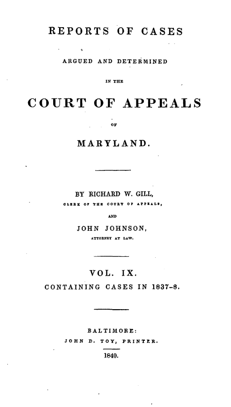 handle is hein.statereports/recargetc0009 and id is 1 raw text is: REPORTS OF CASESARGUED AND DETERMINEDIN THECOURT OF APPEALSOFMARYLAND.BY RICHARD W. GILL,CLERE OF THE COURT OP APPEALOSANDJOHN JOHNSON,ATTORNEY AT LAW.VOL. IX.CONTAINING CASES IN 1837-8.BALTIMORE:JOHN D. TOY, PRINTER.1840.