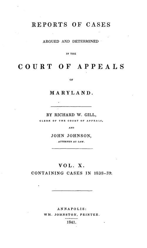 handle is hein.statereports/recargetc0010 and id is 1 raw text is: REPORTS OF CASESARGUED AND DETERMINEDIN THECOURT OF APPEALSOFMARYLAND.BY RICHARD W. GILL,CLERK OF THE COURT OF APPEALS,ANDJOHN JOHNSON,ATTORNEY AT LAW.VOL. X.CONTAINING CASES IN 1838-3'9.ANNAPOLIS:WM. JOHNSTON, PRINTER.1841.