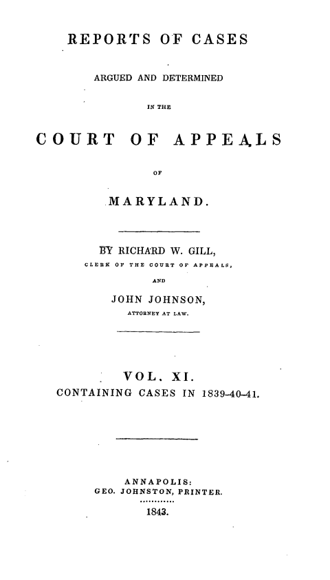 handle is hein.statereports/recargetc0011 and id is 1 raw text is: REPORTS OF CASESARGUED AND DETERMINEDIN THECOURT OF APPEALSOFMARYLAND.BY RICHARD W. GILL,CLEBK OF THE COURT OF APPEALS,ANDJOHN JOHNSON,ATTORNEY AT LAW.VOL. XI.CONTAINING CASES IN 1839-40-41.ANNAPOLIS:GEO. JOHNSTON, PRINTER.1843.