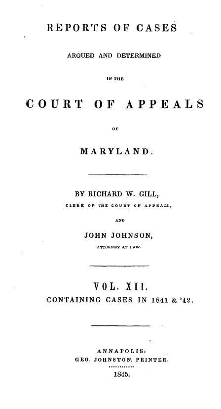 handle is hein.statereports/recargetc0012 and id is 1 raw text is: REPORTS OF CASESARGUED AND DETERMINEDIN THECOURT OF APPEALSOFMARYLAND.BY RICHARD W. GILL,CLERK OF THE COURT OF APPEALS,ANDJOHN JOHNSON,ATTORNEY AT LAW.V O L. X II.CONTAINING CASES IN 1841 & '42.ANNAPOLIS:GEO. JOHNSTON, PRINTER.1845.