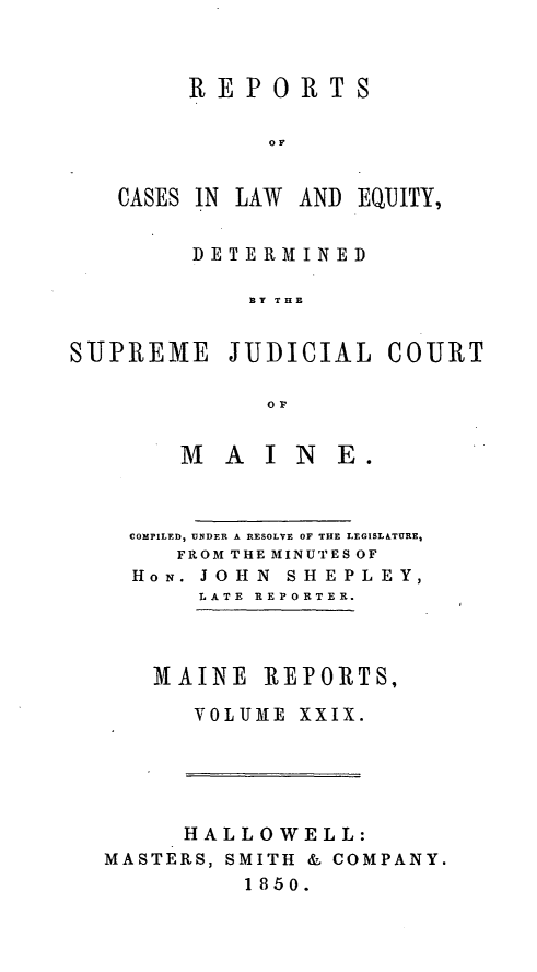 handle is hein.statereports/recaseede0001 and id is 1 raw text is: REPORTSOFCASES IN LAWAND EQIHTY,DETERMINEDBY THESUPREME JUDICIAL COURTOrM   AIN      E.COMPILED, UNDER A RESOLVE OF THE LEGISL&TURE,FROM THE MINUTES OFHON. JOHN SHEPLEY,LATE REPORTER.MAINE REPORTS,VOLUME XXIX.HALLOWELL:MASTERS, SMITH & COMPANY.1850.
