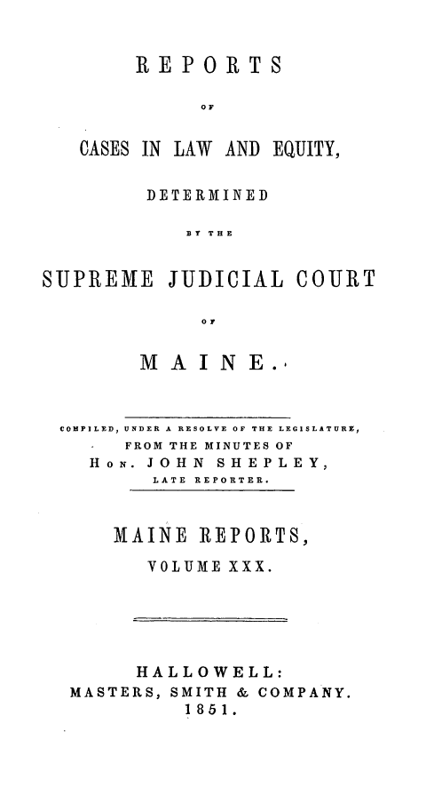 handle is hein.statereports/recaseede0002 and id is 1 raw text is: REPORTSOFCASES IN LAW AND EQUJITY,DETERMINEDB Y THESUPREME JUDICIALoMMA I NE.COURTCOMPILED, UNDER A RESOLVE OF THE LEGISLATURE,-   FROM THE MINUTES OFHoN. JOHN SHEPLEY,LATE REPORTER.MAINE REPORTS,VOLUME XXX.HALLOWELL:MASTERS, SMITH & COMPANY.1851.