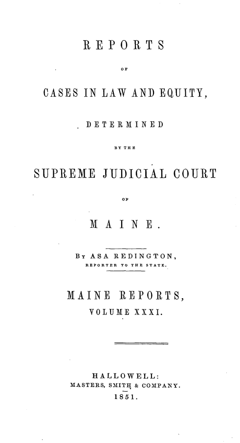 handle is hein.statereports/recaseede0003 and id is 1 raw text is: REPORTSS   FCASES IN LAW AND EQUJITY,DETERMINEDSUPREMEJUDICIAL COURTOMAlA IN EBy ASA REDINGTON,REPORTER TO THE STATE.MAINEREPORTS,VOLUME XXXI.HALLOWELL:MASTERS, SMITH & COMPANY.1851.