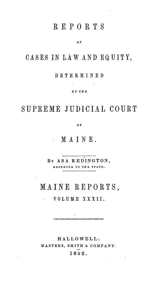 handle is hein.statereports/recaseede0004 and id is 1 raw text is: REPORTS0OFCASES IN LAW AND EQUITY,DETERMTINEDBY THESUPREME JUDICIAL COURTOFMA IN E.By ASA REDINGTON,REPORTER TO THE STATE.MAINE REPORTS,VOLUME XXXII.HALLOWELL:MASTERS, SMITH & COMPANY.1852.