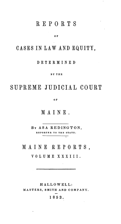 handle is hein.statereports/recaseede0005 and id is 1 raw text is: REPORTSOFCASES IN LAW AND EQUITY,DETERMINEDBY THESUPREME JUDICIAL COURTOFMA INE.By ASA REDINGTON,REPORTER TO THE STATE.MAINE REPORTS,VOLUME XXXIII.HALLOWELL:MASTERS, SMITH AND COMPANY.1853.