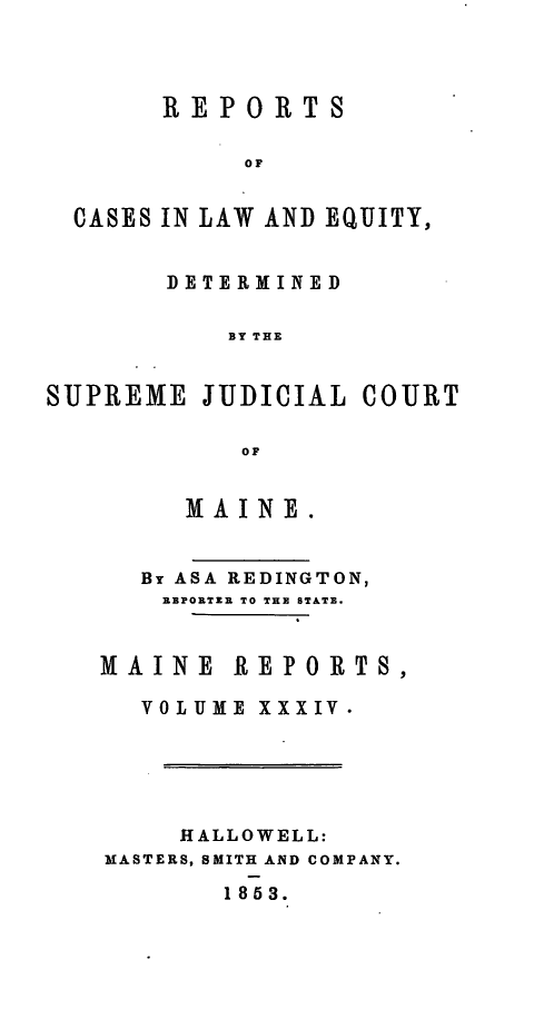 handle is hein.statereports/recaseede0006 and id is 1 raw text is: REPORTSOFCASES IN LAW AND EQUITY,DETERMINEDBY THESUPREME JUDICIAL COURTOFMA INE.By ASA REDINGTON,EBPORTZE TO THE STATE.MAINE REPORTS,VOLUME XXXIV.IIALLOWELL:MASTERS, SMITH AND COMPANY.1853.
