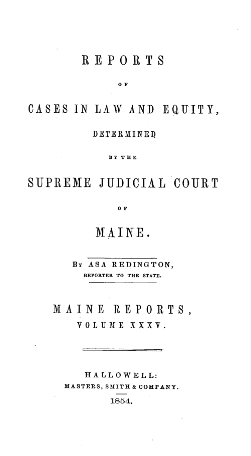 handle is hein.statereports/recaseede0007 and id is 1 raw text is: REPORTSO FCASES IN LAW AND EQUITY,DETERMINEDBY THESUPREME JUDICIAL COURTOFMAINE.By ASA REDINGTON,REPORTER TO THE STATE.MAINE REPORTS,VOLUME XXXV.HALLOWELL:MASTERS, SMITH & COMPANY.1854.