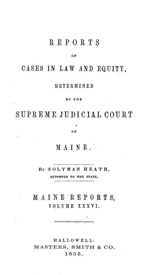 handle is hein.statereports/recaseede0008 and id is 1 raw text is: REPORTSOFCASES IN LAW AND EQUITY,DETERMINEDBY THESUPREME JUDICIAL COURTOFMAINE.By SOLYMAN HEATH,REPORTER TO THE STATE.MAINE REPORTS,VOLUME XXXVI.HALLOWELL:MASTERS, SMITH & CO.1855.
