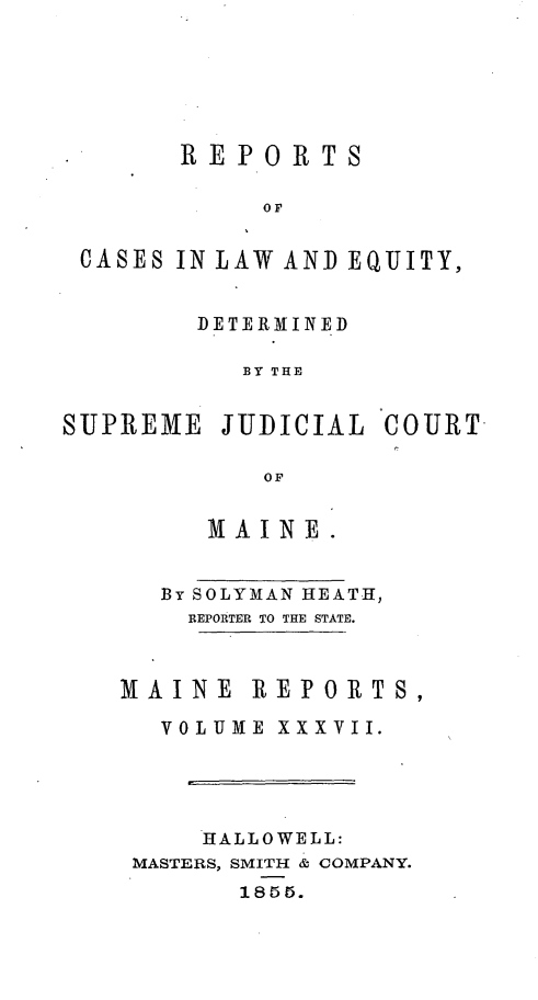 handle is hein.statereports/recaseede0009 and id is 1 raw text is: REPORTSOFCASES IN LAW AND EQUITY,DETERMINEDB3Y THESUPREME JUDICIAL COURTOFM AINE.By SOLYMAN HEATH,REPORTER TO THE STATE.MAINE REPORTS,VOLUME XXXVII.HALLOWELL:MASTERS, SMITH & COMPANY.1855.