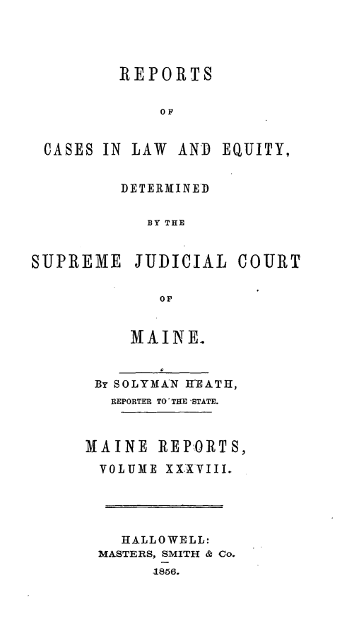 handle is hein.statereports/recaseede0010 and id is 1 raw text is: REPORTSOFCASES IN LAW ANDDETERMINEDBY THESUPREME JUDICIALOFMAINE.By SOLYMAN HEATH,REPORTER TO THE 'STATE.MAINE REPORTS,VOLUME XX.VIII.HALLOWELL:MASTERS, SMITH & Co.-1856.EQUITY,COURT