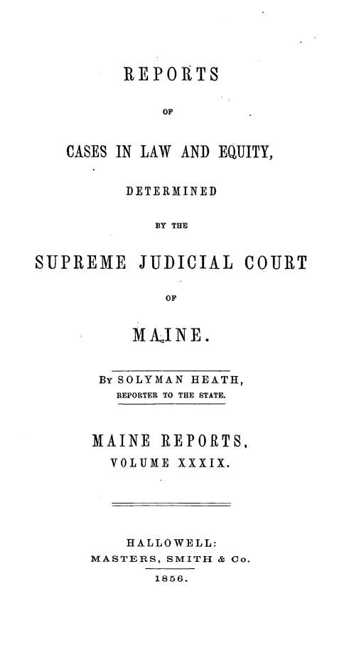 handle is hein.statereports/recaseede0011 and id is 1 raw text is: REPORTSOFCASES IN LAW AND EQUITY,DETERMINEDBY THESUPREME JUDICIAL COURTOFM AI N E.By SOLYMAN HEATH,REPORTER TO THE STATE.MAINE REPORTS,VOLUME XXXIX.HALLOWELL:MASTERS, SMITH & Co.1856.