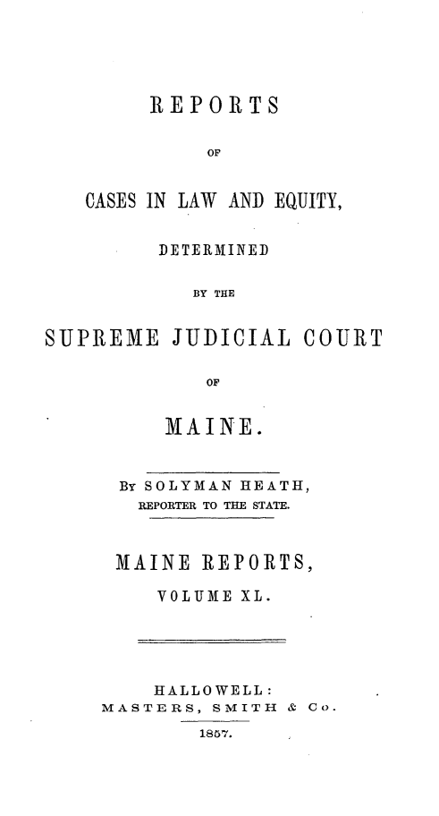 handle is hein.statereports/recaseede0012 and id is 1 raw text is: REPORTSOFCASES IN LAWAND EQUITY,DETERMINEDBY THESUPREME JUDICIAL COURTOFMAINE.By SOLYMAN HEATH,REPORTER TO THE STATE.MAINE REPORTS,VOLUME XL.HALLOWELL:MASTERS, SMITH & Co.1857.